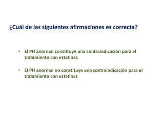 ¿Cuál de las siguientes afirmaciones es correcta?

• El PH anormal constituye una contraindicación para el
tratamiento con estatinas
• El PH anormal no constituye una contraindicación para el
tratamiento con estatinas

 