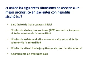 ¿Cuál de las siguientes situaciones se asocian a un
mejor pronóstico en pacientes con hepatitis
alcohólica?
• Bajo índice de masa corporal inicial
• Niveles de alanina transaminasa (GPT) menores a tres veces
el límite superior de la normalidad
• Niveles de fosfatasa alcalina menores a dos veces el límite
superior de la normalidad

• Niveles de bilirrubina bajos y tiempo de protrombina normal
• Aclaramiento de creatinina bajo

 