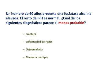 Un hombre de 60 años presenta una fosfatasa alcalina
elevada. El resto del PH es normal. ¿Cuál de los
siguientes diagnósticos parece el menos probable?
– Fractura
– Enfermedad de Paget
– Osteomalacia

– Mieloma múltiple

 