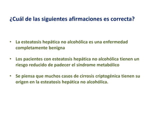 ¿Cuál de las siguientes afirmaciones es correcta?

• La esteatosis hepática no alcohólica es una enfermedad
completamente benigna
• Los pacientes con esteatosis hepática no alcohólica tienen un
riesgo reducido de padecer el síndrome metabólico
• Se piensa que muchos casos de cirrosis criptogénica tienen su
origen en la esteatosis hepática no alcohólica.

 