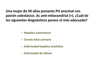 Una mujer de 50 años presenta PH anormal con
patrón colestásico. Ac anti-mitocondrial (+). ¿Cuál de
los siguientes diagnósticos parece el más adecuado?
– Hepatitis autoinmune
– Cirrosis biliar primaria
– Enfermedad hepática alcohólica
– Enfermedad de Wilson

 