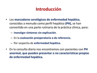 Introducción
• Los marcadores serológicos de enfermedad hepática,
conocidos a menudo como perfil hepático (PH), se han
convertido en una parte rutinaria de la práctica clínica, para:
– Investigar síntomas sin explicación.
– En la evaluación preoperatoria o de referencia.

– Por sospecha de enfermedad hepática.

• En la consulta diaria nos encontramos con pacientes con PH
anormal, que pueden presentar o no características propias
de enfermedad hepática.

 