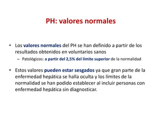 PH: valores normales
• Los valores normales del PH se han definido a partir de los
resultados obtenidos en voluntarios sanos
– Patológicos: a partir del 2,5% del límite superior de la normalidad

• Estos valores pueden estar sesgados ya que gran parte de la
enfermedad hepática se halla oculta y los límites de la
normalidad se han podido establecer al incluir personas con
enfermedad hepática sin diagnosticar.

 