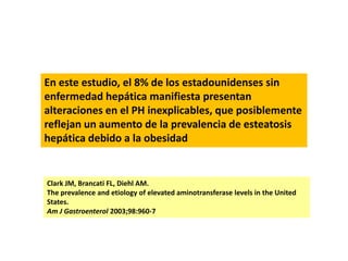 En este estudio, el 8% de los estadounidenses sin
enfermedad hepática manifiesta presentan
alteraciones en el PH inexplicables, que posiblemente
reflejan un aumento de la prevalencia de esteatosis
hepática debido a la obesidad

Clark JM, Brancati FL, Diehl AM.
The prevalence and etiology of elevated aminotransferase levels in the United
States.
Am J Gastroenterol 2003;98:960-7

 
