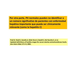 Por otra parte, PH normales pueden no identificar a
un número significativo de pacientes con enfermedad
hepática importante que pueda ser clínicamente
relevante (como la hepatitis C)

Prati D, Taioli E, Zanella A, Della Torre E, Butelli S, Del Vecchio E, et al.
Updated definitions of healthy ranges for serum alanine aminotransferase levels.
Ann Intern Med, 37:1-9, 2002.

 