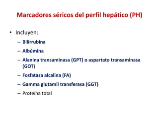 Marcadores séricos del perfil hepático (PH)
• Incluyen:
– Bilirrubina
– Albúmina
– Alanina transaminasa (GPT) o aspartato transaminasa
(GOT)
– Fosfatasa alcalina (FA)
– Gamma glutamil transferasa (GGT)
– Proteína total

 
