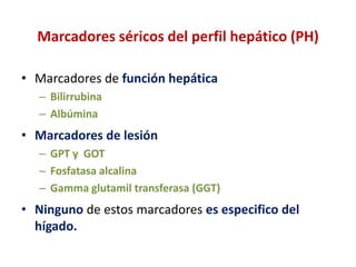 Marcadores séricos del perfil hepático (PH)
• Marcadores de función hepática
– Bilirrubina
– Albúmina

• Marcadores de lesión
– GPT y GOT
– Fosfatasa alcalina
– Gamma glutamil transferasa (GGT)

• Ninguno de estos marcadores es especifico del
hígado.

 
