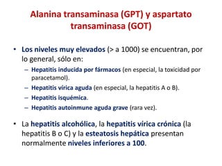 Alanina transaminasa (GPT) y aspartato
transaminasa (GOT)
• Los niveles muy elevados (> a 1000) se encuentran, por
lo general, sólo en:
– Hepatitis inducida por fármacos (en especial, la toxicidad por
paracetamol).
– Hepatitis vírica aguda (en especial, la hepatitis A o B).
– Hepatitis isquémica.
– Hepatitis autoinmune aguda grave (rara vez).

• La hepatitis alcohólica, la hepatitis vírica crónica (la
hepatitis B o C) y la esteatosis hepática presentan
normalmente niveles inferiores a 100.

 