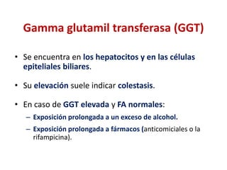 Gamma glutamil transferasa (GGT)
• Se encuentra en los hepatocitos y en las células
epiteliales biliares.
• Su elevación suele indicar colestasis.
• En caso de GGT elevada y FA normales:
– Exposición prolongada a un exceso de alcohol.
– Exposición prolongada a fármacos (anticomiciales o la
rifampicina).

 