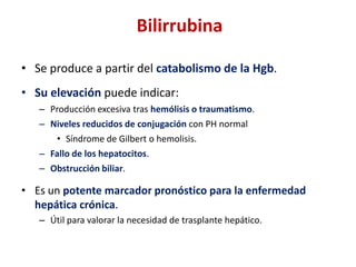 Bilirrubina
• Se produce a partir del catabolismo de la Hgb.
• Su elevación puede indicar:
– Producción excesiva tras hemólisis o traumatismo.
– Niveles reducidos de conjugación con PH normal
• Síndrome de Gilbert o hemolisis.
– Fallo de los hepatocitos.
– Obstrucción biliar.

• Es un potente marcador pronóstico para la enfermedad
hepática crónica.
– Útil para valorar la necesidad de trasplante hepático.

 