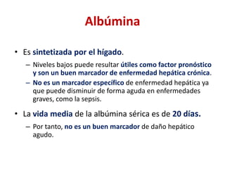 Albúmina
• Es sintetizada por el hígado.
– Niveles bajos puede resultar útiles como factor pronóstico
y son un buen marcador de enfermedad hepática crónica.
– No es un marcador específico de enfermedad hepática ya
que puede disminuir de forma aguda en enfermedades
graves, como la sepsis.

• La vida media de la albúmina sérica es de 20 días.
– Por tanto, no es un buen marcador de daño hepático
agudo.

 