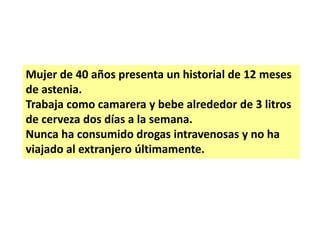 Mujer de 40 años presenta un historial de 12 meses
de astenia.
Trabaja como camarera y bebe alrededor de 3 litros
de cerveza dos días a la semana.
Nunca ha consumido drogas intravenosas y no ha
viajado al extranjero últimamente.

 