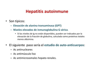 Hepatitis autoinmune
• Son típicos:
– Elevación de alanina transaminasa (GPT)
– Niveles elevados de inmunoglobulina G sérica.
• Si los niveles de Ig no están disponibles, pueden ser indicados por la
elevación de la fracción de globulina, calculada como proteínas totales
menos albúmina.

• El siguiente paso sería el estudio de auto-anticuerpos:
– Ac antinucleares
– Ac antimúsculo liso
– Ac antimicrosomales hepato-renales.

 
