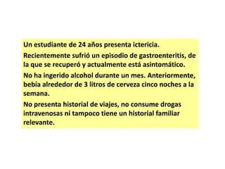 Un estudiante de 24 años presenta ictericia.
Recientemente sufrió un episodio de gastroenteritis, de
la que se recuperó y actualmente está asintomático.
No ha ingerido alcohol durante un mes. Anteriormente,
bebía alrededor de 3 litros de cerveza cinco noches a la
semana.
No presenta historial de viajes, no consume drogas
intravenosas ni tampoco tiene un historial familiar
relevante.

 