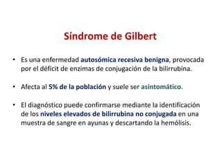 Síndrome de Gilbert
• Es una enfermedad autosómica recesiva benigna, provocada
por el déficit de enzimas de conjugación de la bilirrubina.
• Afecta al 5% de la población y suele ser asintomático.
• El diagnóstico puede confirmarse mediante la identificación
de los niveles elevados de bilirrubina no conjugada en una
muestra de sangre en ayunas y descartando la hemólisis.

 