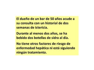 El dueño de un bar de 50 años acude a
su consulta con un historial de dos
semanas de ictericia.
Durante al menos dos años, se ha
bebido dos botellas de sidra al día.
No tiene otros factores de riesgo de
enfermedad hepática ni está siguiendo
ningún tratamiento.

 