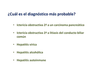 ¿Cuál es el diagnóstico más probable?
• Ictericia obstructiva 2ª a un carcinoma pancreático
• Ictericia obstructiva 2ª a litiasis del conducto biliar
común
• Hepatitis vírica
• Hepatitis alcohólica
• Hepatitis autoinmune

 