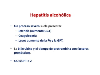Hepatitis alcohólica
• Un proceso severo suele presentar
– Ictericia (aumento GGT)
– Coagulopatía
– Leves aumento de la FA y la GPT.
• La bilirrubina y el tiempo de protrombina son factores
pronósticos.

• GOT/GPT > 2

 