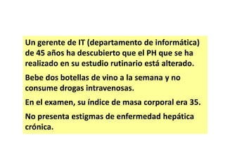 Un gerente de IT (departamento de informática)
de 45 años ha descubierto que el PH que se ha
realizado en su estudio rutinario está alterado.
Bebe dos botellas de vino a la semana y no
consume drogas intravenosas.
En el examen, su índice de masa corporal era 35.
No presenta estigmas de enfermedad hepática
crónica.

 