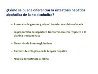 ¿Cómo se puede diferenciar la esteatosis hepática
alcohólica de la no alcoholica?
– Presencia de gamma glutamil transferasa sérica elevada
– La proporción de aspartato transaminasa con respecto a la
alanina transaminasa
– Elevación de inmunoglobulinas
– Cambios histológicos en la biopsia hepática

– Niveles de fosfatasa alcalina

 