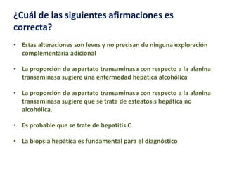 ¿Cuál de las siguientes afirmaciones es
correcta?
• Estas alteraciones son leves y no precisan de ninguna exploración
complementaria adicional
• La proporción de aspartato transaminasa con respecto a la alanina
transaminasa sugiere una enfermedad hepática alcohólica
• La proporción de aspartato transaminasa con respecto a la alanina
transaminasa sugiere que se trata de esteatosis hepática no
alcohólica.
• Es probable que se trate de hepatitis C

• La biopsia hepática es fundamental para el diagnóstico

 