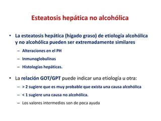 Esteatosis hepática no alcohólica
• La esteatosis hepática (hígado graso) de etiología alcohólica
y no alcohólica pueden ser extremadamente similares
– Alteraciones en el PH
– Inmunoglobulinas
– Histologías hepáticas.

• La relación GOT/GPT puede indicar una etiología u otra:
– > 2 sugiere que es muy probable que exista una causa alcohólica
– < 1 sugiere una causa no alcohólica.
– Los valores intermedios son de poca ayuda

 