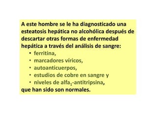 A este hombre se le ha diagnosticado una
esteatosis hepática no alcohólica después de
descartar otras formas de enfermedad
hepática a través del análisis de sangre:
• ferritina,
• marcadores víricos,
• autoanticuerpos,
• estudios de cobre en sangre y
• niveles de alfa1-antitripsina,
que han sido son normales.

 