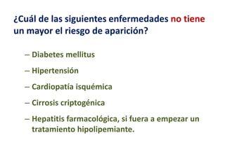¿Cuál de las siguientes enfermedades no tiene
un mayor el riesgo de aparición?
– Diabetes mellitus

– Hipertensión
– Cardiopatía isquémica

– Cirrosis criptogénica
– Hepatitis farmacológica, si fuera a empezar un
tratamiento hipolipemiante.

 