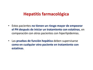 Hepatitis farmacológica
• Estos pacientes no tienen un riesgo mayor de empeorar
el PH después de iniciar un tratamiento con estatinas, en
comparación con otros pacientes con hiperlipidemias.
• Las pruebas de función hepática deben supervisarse
como en cualquier otro paciente en tratamiento con
estatinas.

 