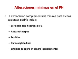 Alteraciones mínimas en el PH
• La exploración complementaria mínima para dichos
pacientes podría incluir:
– Serología para hepatitis B y C
– Autoanticuerpos
– Ferritina
– Immunoglobulinas

– Estudios de cobre en sangre (posiblemente)

 