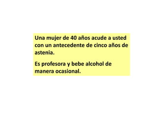 Una mujer de 40 años acude a usted
con un antecedente de cinco años de
astenia.
Es profesora y bebe alcohol de
manera ocasional.

 