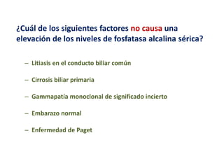 ¿Cuál de los siguientes factores no causa una
elevación de los niveles de fosfatasa alcalina sérica?
– Litiasis en el conducto biliar común
– Cirrosis biliar primaria
– Gammapatía monoclonal de significado incierto
– Embarazo normal
– Enfermedad de Paget

 