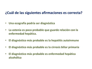 ¿Cuál de las siguientes afirmaciones es correcta?
• Una ecografía podría ser diagnóstica

• La astenia es poco probable que guarde relación con la
enfermedad hepática.
• El diagnóstico más probable es la hepatitis autoinmune
• El diagnóstico más probable es la cirrosis biliar primaria
• El diagnóstico más probable es enfermedad hepática
alcohólica

 