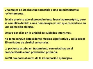 Una mujer de 50 años fue sometida a una colecistectomía
recientemente.
Estaba previsto que el procedimiento fuera laparoscópico, pero
se complicó debido a una hemorragia y tuvo que convertirse en
una operación abierta.

Estuvo dos días en la unidad de cuidados intensivos.
No tenía ningún antecedente médico significativo y solía beber
35 unidades de alcohol semanales.

La paciente estaba en tratamiento con estatinas en el
preoperatorio como prevención primaria.
Su PH era normal antes de la intervención quirúrgica.

 