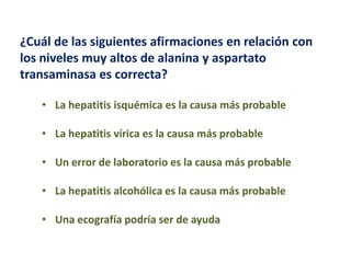 ¿Cuál de las siguientes afirmaciones en relación con
los niveles muy altos de alanina y aspartato
transaminasa es correcta?
• La hepatitis isquémica es la causa más probable
• La hepatitis vírica es la causa más probable

• Un error de laboratorio es la causa más probable
• La hepatitis alcohólica es la causa más probable

• Una ecografía podría ser de ayuda

 