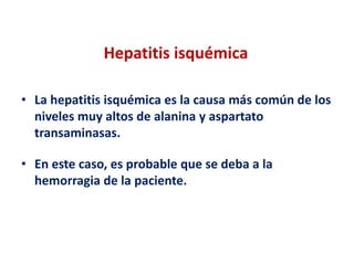 Hepatitis isquémica
• La hepatitis isquémica es la causa más común de los
niveles muy altos de alanina y aspartato
transaminasas.
• En este caso, es probable que se deba a la
hemorragia de la paciente.

 