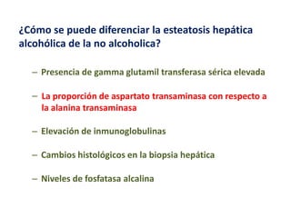 ¿Cómo se puede diferenciar la esteatosis hepática
alcohólica de la no alcoholica?
– Presencia de gamma glutamil transferasa sérica elevada
– La proporción de aspartato transaminasa con respecto a
la alanina transaminasa
– Elevación de inmunoglobulinas
– Cambios histológicos en la biopsia hepática
– Niveles de fosfatasa alcalina

 