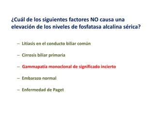 ¿Cuál de los siguientes factores NO causa una
elevación de los niveles de fosfatasa alcalina sérica?
– Litiasis en el conducto biliar común
– Cirrosis biliar primaria
– Gammapatía monoclonal de significado incierto
– Embarazo normal
– Enfermedad de Paget

 