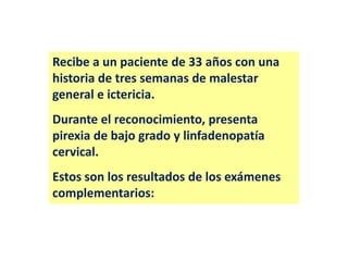 Recibe a un paciente de 33 años con una
historia de tres semanas de malestar
general e ictericia.
Durante el reconocimiento, presenta
pirexia de bajo grado y linfadenopatía
cervical.
Estos son los resultados de los exámenes
complementarios:

 