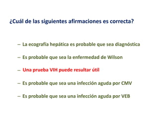 ¿Cuál de las siguientes afirmaciones es correcta?

– La ecografía hepática es probable que sea diagnóstica
– Es probable que sea la enfermedad de Wilson
– Una prueba VIH puede resultar útil
– Es probable que sea una infección aguda por CMV
– Es probable que sea una infección aguda por VEB

 