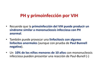 PH y primoinfección por VIH
• Recuerde que la primoinfección del VIH puede producir un
síndrome similar a mononucleosis infecciosa con PH
anormal.
• También puede provocar una linfocitosis con algunos
linfocitos anormales (aunque con prueba de Paul Bunnell
negativa).
• Un 10% de los niños menores de 10 años con mononucleosis
infecciosa pueden presentar una reacción de Paul-Bunell (-)

 