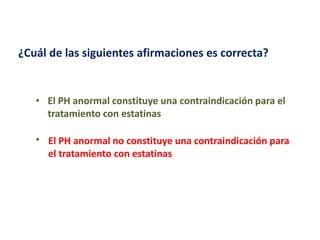 ¿Cuál de las siguientes afirmaciones es correcta?

• El PH anormal constituye una contraindicación para el
tratamiento con estatinas
• El PH anormal no constituye una contraindicación para
el tratamiento con estatinas

 