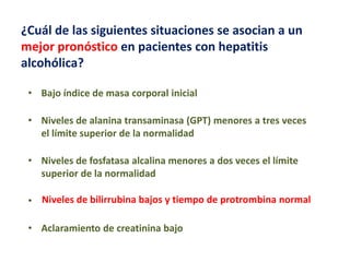 ¿Cuál de las siguientes situaciones se asocian a un
mejor pronóstico en pacientes con hepatitis
alcohólica?
• Bajo índice de masa corporal inicial
• Niveles de alanina transaminasa (GPT) menores a tres veces
el límite superior de la normalidad
• Niveles de fosfatasa alcalina menores a dos veces el límite
superior de la normalidad
• Niveles de bilirrubina bajos y tiempo de protrombina normal
• Aclaramiento de creatinina bajo

 