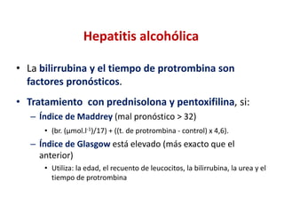 Hepatitis alcohólica
• La bilirrubina y el tiempo de protrombina son
factores pronósticos.
• Tratamiento con prednisolona y pentoxifilina, si:
– Índice de Maddrey (mal pronóstico > 32)
• (br. (µmol.l-1)/17) + ((t. de protrombina - control) x 4,6).

– Índice de Glasgow está elevado (más exacto que el
anterior)
• Utiliza: la edad, el recuento de leucocitos, la bilirrubina, la urea y el
tiempo de protrombina

 
