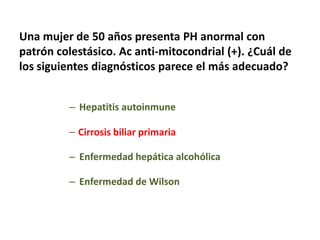 Una mujer de 50 años presenta PH anormal con
patrón colestásico. Ac anti-mitocondrial (+). ¿Cuál de
los siguientes diagnósticos parece el más adecuado?
– Hepatitis autoinmune
– Cirrosis biliar primaria
– Enfermedad hepática alcohólica
– Enfermedad de Wilson

 
