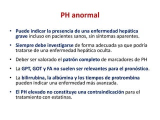 PH anormal
• Puede indicar la presencia de una enfermedad hepática
grave incluso en pacientes sanos, sin síntomas aparentes.

• Siempre debe investigarse de forma adecuada ya que podría
tratarse de una enfermedad hepática oculta.
• Deber ser valorado el patrón completo de marcadores de PH

• La GPT, GOT y FA no suelen ser relevantes para el pronóstico.
• La bilirrubina, la albúmina y los tiempos de protrombina
pueden indicar una enfermedad más avanzada.
• El PH elevado no constituye una contraindicación para el
tratamiento con estatinas.

 