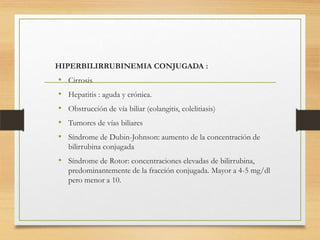 HIPERBILIRRUBINEMIA CONJUGADA :

• Cirrosis
• Hepatitis : aguda y crónica.
• Obstrucción de vía biliar (colangitis, colelitiasis)
• Tumores de vías biliares
• Síndrome de Dubin-Johnson: aumento de la concentración de
bilirrubina conjugada

• Síndrome de Rotor: concentraciones elevadas de bilirrubina,
predominantemente de la fracción conjugada. Mayor a 4-5 mg/dl
pero menor a 10.

 
