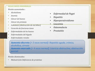 RESULTADOS ANORMALES
Niveles aumentados :

•
•
•
•
•
•
•
•
•

Alcoholismo
Anemia
Cáncer de huesos
Cáncer de próstata
Colestasis (obstrucción de vía biliar)
Curación de fracturas óseas
Enfermedades de los huesos

•
•
•
•
•
•

Enfermedad de Paget
Hepatitis
Hiperparatiroidismo
Leucemia
Osteomalacia
Prostatitis

Enfermedades del hígado
Enfermedades renales

Aumento discreto [< 3 veces normal]: Hepatitis aguda, crónica,
alcohólica, cirrosis
Aumento marcado [> 4 veces normal]: Ictericia obstructiva, obstrucción
parcial.
Niveles disminuidos:

• Malnutrición Deficiencia de proteínas

 