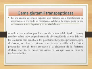 Gama glutamil transpeptidasa
• Es una enzima de origen hepático que participa en la transferencia de
aminoácidos a través de las membranas celulares. La mayor parte de ella
se encuentra a nivel hepático y en las vías biliares.

se utiliza para evaluar problemas o alteraciones del hígado. Es muy
sensible, sobre todo, en problemas de obstrucción de las vías biliares.
Es la enzima más sensible a los problemas hepáticos producidos por
el alcohol, se eleva la primera y es la más sensible a los daños
producidos por él. Suele asociarse a la elevación de la fosfatasa
alcalina, excepto en problemas óseos en los que solo se eleva la
fosfatasa alcalina.

 