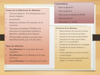 Características

•
Causas de la deficiencia de albúmina
• Cirrosis hepáticas: Por disminución en su
síntesis hepática.
• desnutrición
• Síndrome nefrótico Por aumento en su
excreción.
• Trastornos intestinales: Pérdida en la
absorción de aminoácidos durante la
digestión y pérdida por las diarreas.
• Enfermedades genéticas que provocan
hipoalbuminemia, que son muy raras.
Tipos de albúmina
• Seroalbúmina: Es la proteína del suero
sanguíneo.
• Ovoalbúmina: Es la albúmina de la clara
del huevo.
• Lactoalbúmina: Es la albúmina de la leche.

Posee un pK de 8.5

•

Tiene un pH de 8

•

Tiene un peso molecular de 69.000

•

Tiene un pI de 4,9

•

Vida media: 19 – 21 días.

Funciones de la albúmina
•
Mantenimiento de la presión oncótica.
•
Transporte de hormonas tiroideas.
•
Transporte de hormonas liposolubles.
•
Transporte de ácidos grasos libres.
(Esto es, no esterificados)
•
Transporte de bilirrubina no conjugada.
•
Transporte de muchos fármacos y
drogas.
•
Unión competitiva con iones de calcio.
•
Control del pH
•
Funciona como un transportador de la
sangre y lo contiene el plasma

 